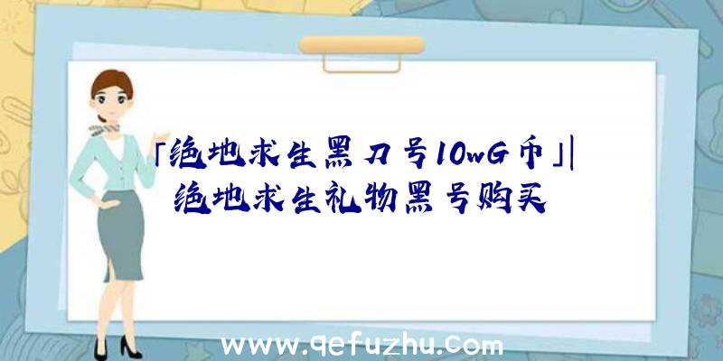 「绝地求生黑刀号10wG币」|绝地求生礼物黑号购买